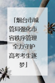 烟台市城管局强化市容秩序管理 全力守护高考考生逐梦